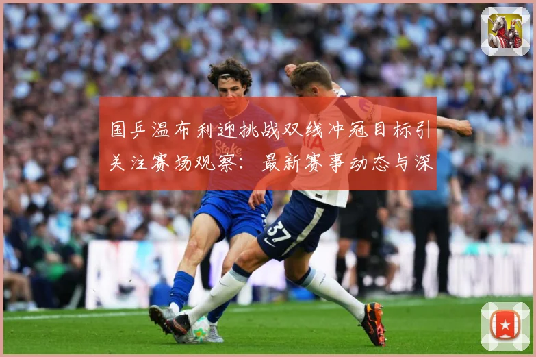 国乒温布利迎挑战双线冲冠目标引关注赛场观察：最新赛事动态与深度分析