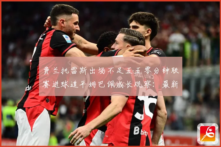 费兰托雷斯出场不足五五零分钟联赛进球追平姆巴佩成长观察：最新赛事动态与深度分析