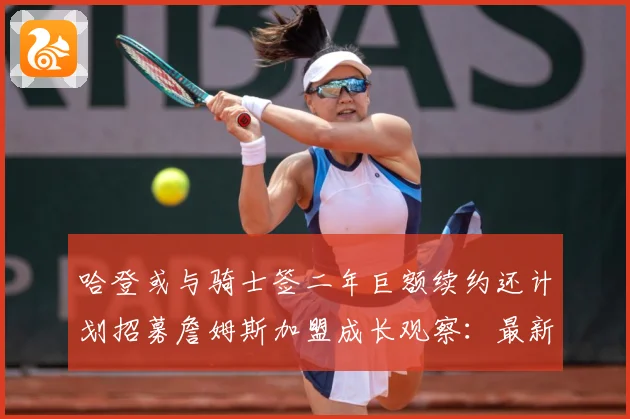 哈登或与骑士签二年巨额续约还计划招募詹姆斯加盟成长观察：最新赛事动态与深度分析