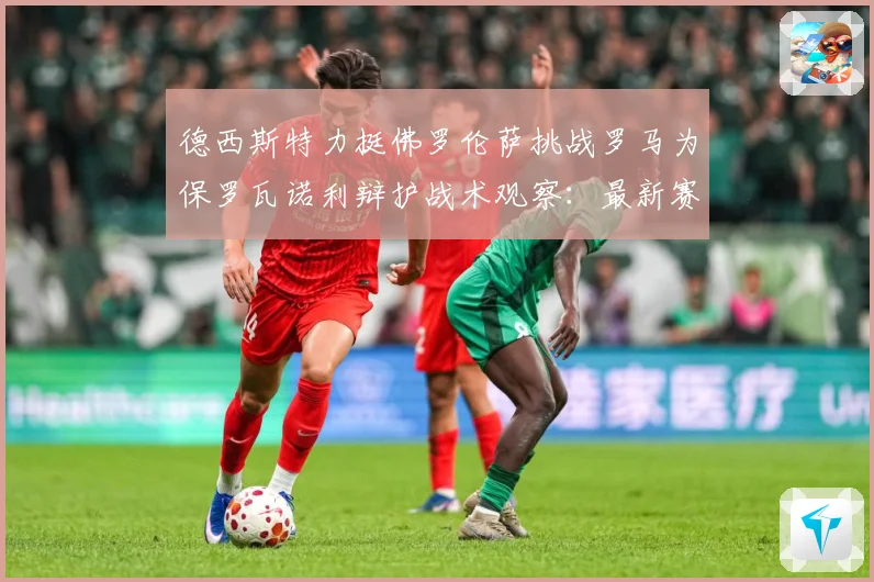 德西斯特力挺佛罗伦萨挑战罗马为保罗瓦诺利辩护战术观察：最新赛事动态与深度分析