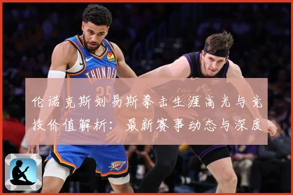 伦诺克斯刘易斯拳击生涯高光与竞技价值解析：最新赛事动态与深度分析