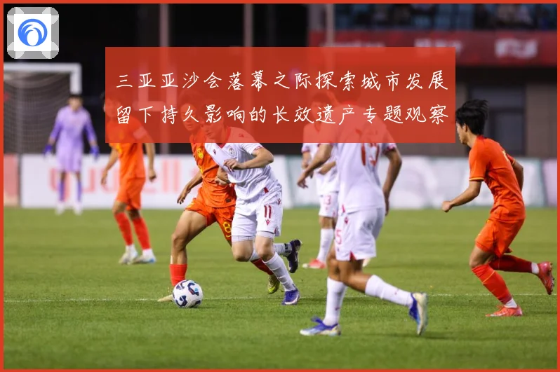 三亚亚沙会落幕之际探索城市发展留下持久影响的长效遗产专题观察：最新赛事动态与深度分析