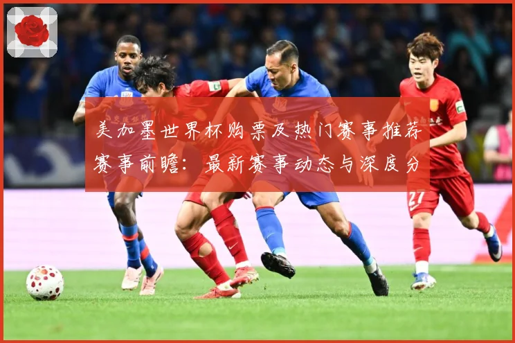 美加墨世界杯购票及热门赛事推荐赛事前瞻：最新赛事动态与深度分析
