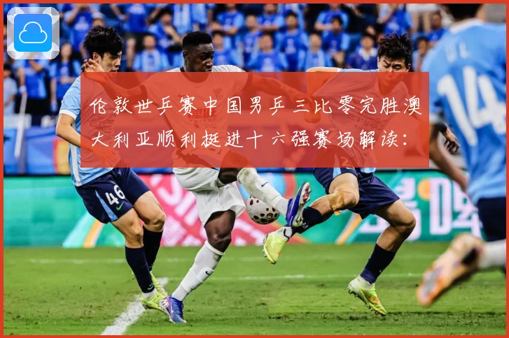 伦敦世乒赛中国男乒三比零完胜澳大利亚顺利挺进十六强赛场解读：最新赛事动态与深度分析
