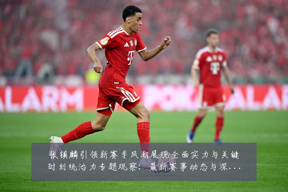 张镇麟引领新赛季风潮展现全面实力与关键时刻统治力专题观察:最新赛事动态与深度分析