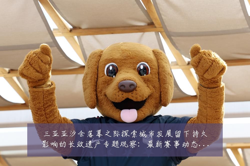三亚亚沙会落幕之际探索城市发展留下持久影响的长效遗产专题观察:最新赛事动态与深度分析