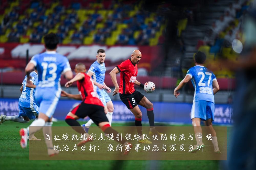 马杜埃凯精彩表现引领球队攻防转换与中场统治力分析:最新赛事动态与深度分析